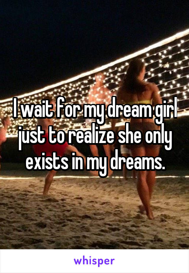 I wait for my dream girl just to realize she only exists in my dreams.