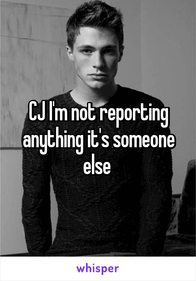 CJ I'm not reporting anything it's someone else 