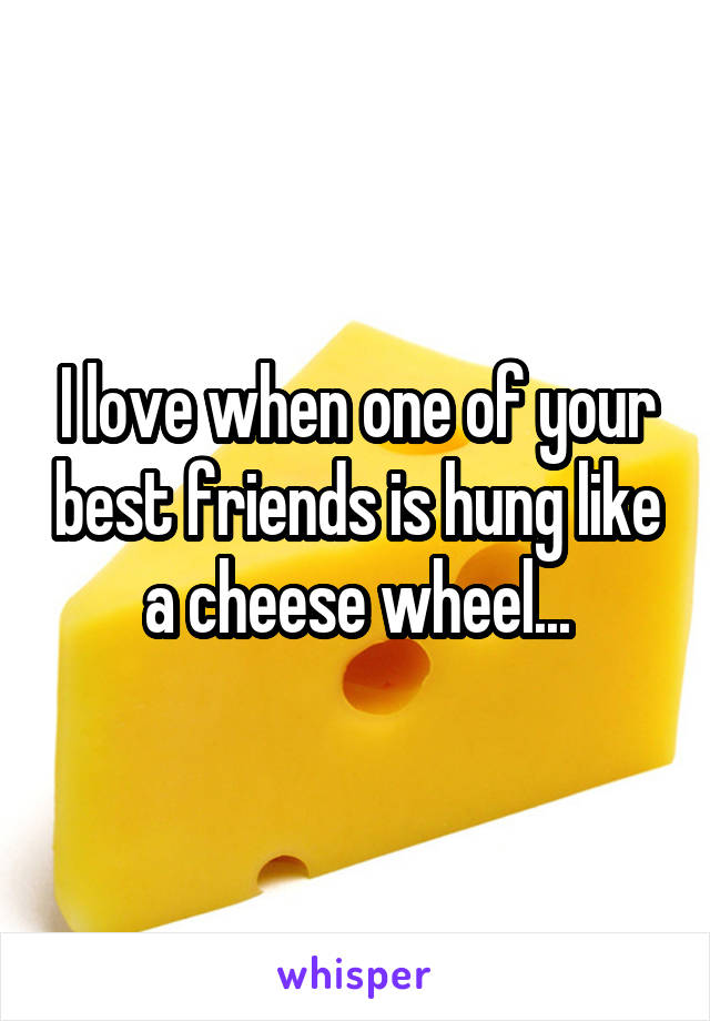 I love when one of your best friends is hung like a cheese wheel...