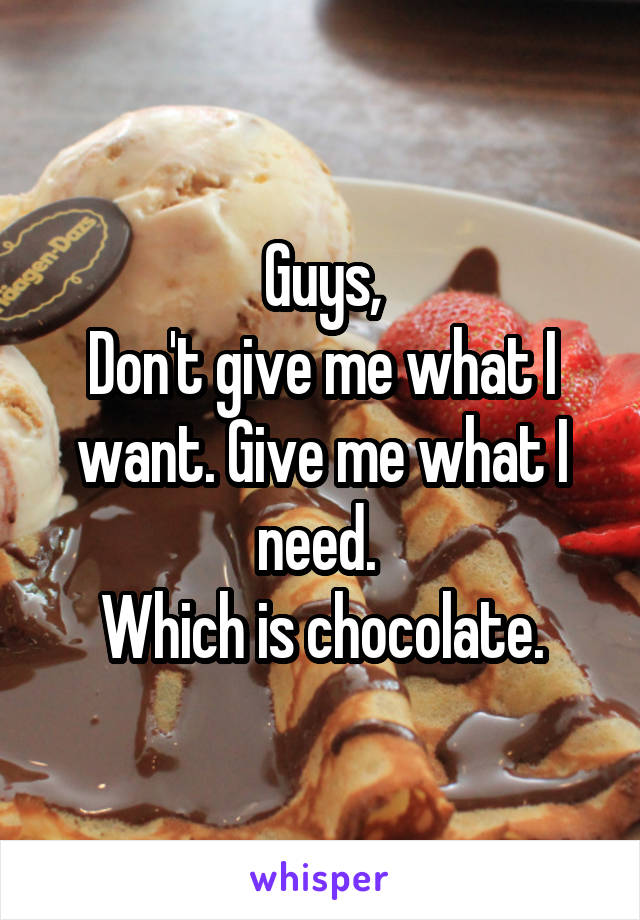  Guys, 
Don't give me what I want. Give me what I need. 
Which is chocolate.