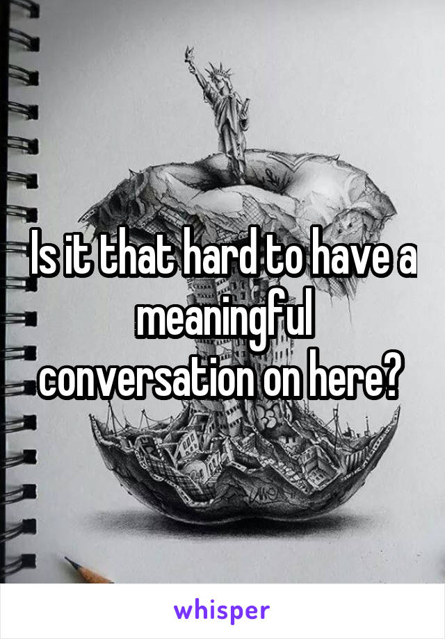 Is it that hard to have a meaningful conversation on here? 