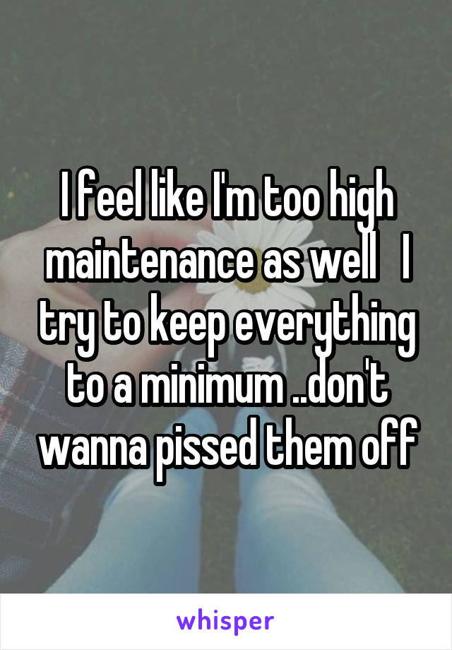 I feel like I'm too high maintenance as well   I try to keep everything to a minimum ..don't wanna pissed them off