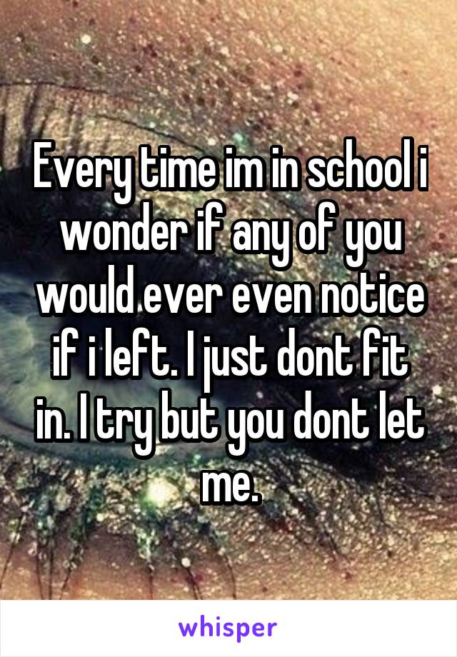 Every time im in school i wonder if any of you would ever even notice if i left. I just dont fit in. I try but you dont let me.