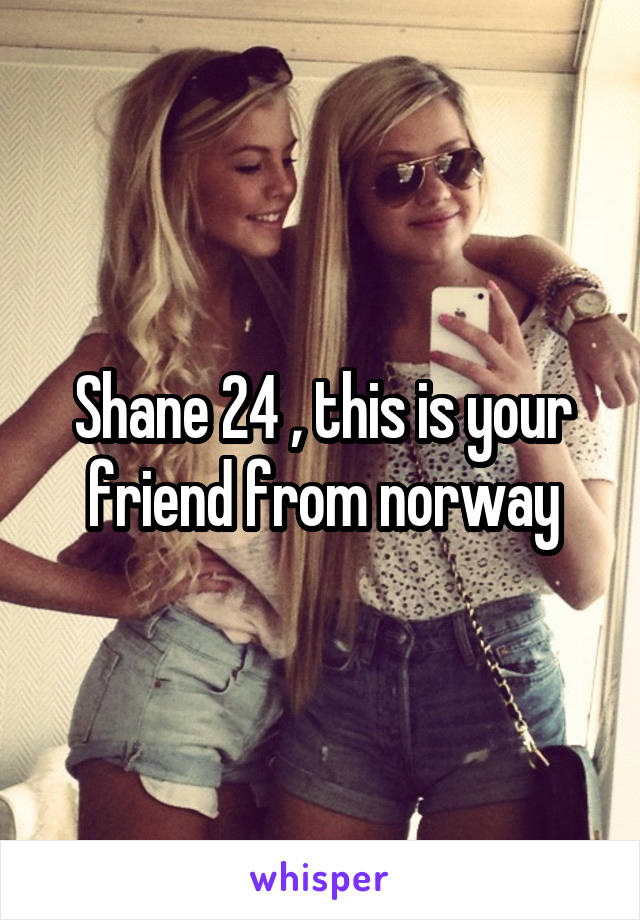 Shane 24 , this is your friend from norway