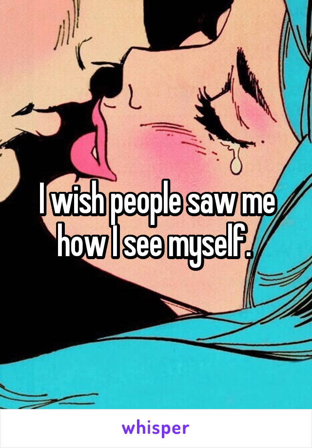 I wish people saw me how I see myself. 