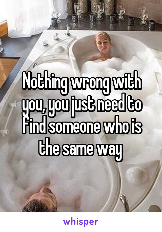 Nothing wrong with you, you just need to find someone who is the same way 