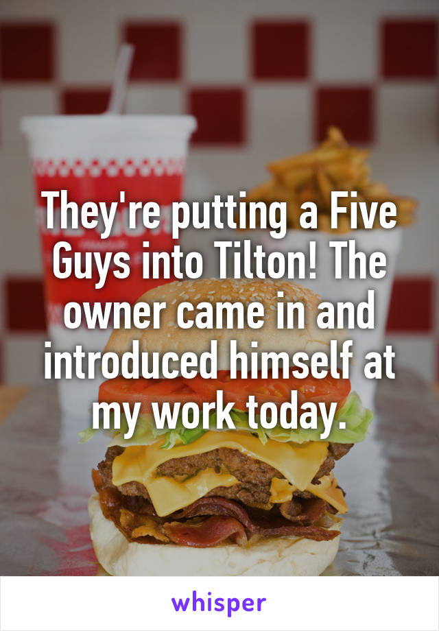They're putting a Five Guys into Tilton! The owner came in and introduced himself at my work today.