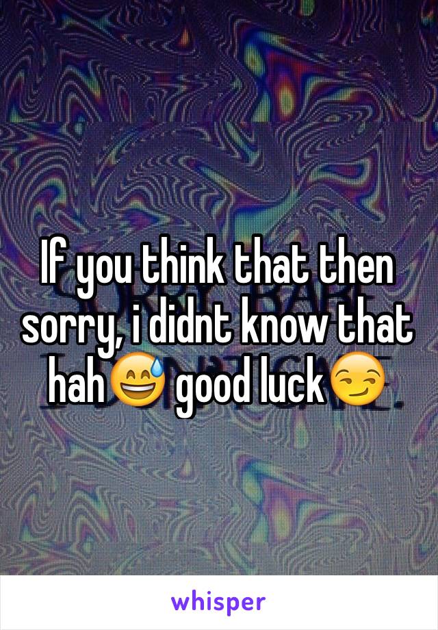 If you think that then sorry, i didnt know that hah😅 good luck😏