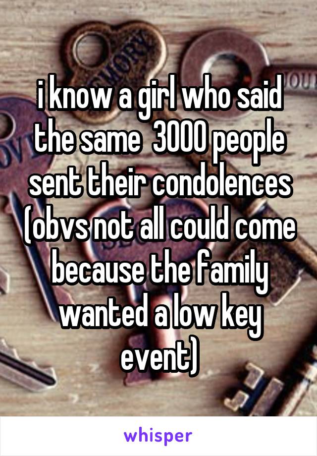 i know a girl who said the same  3000 people sent their condolences (obvs not all could come because the family wanted a low key event)