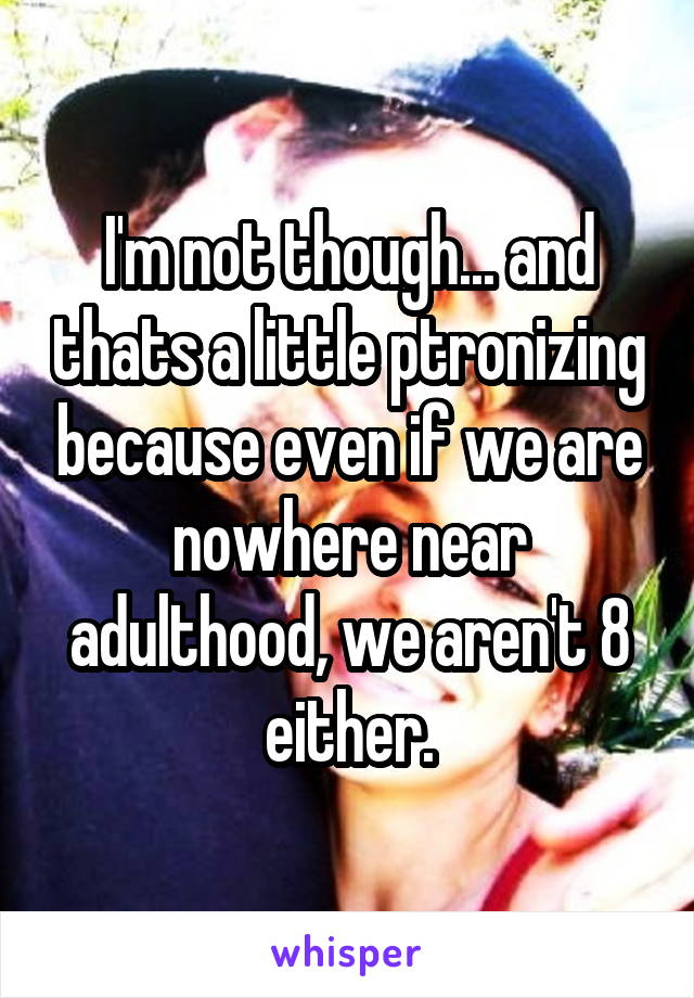 I'm not though... and thats a little ptronizing because even if we are nowhere near adulthood, we aren't 8 either.