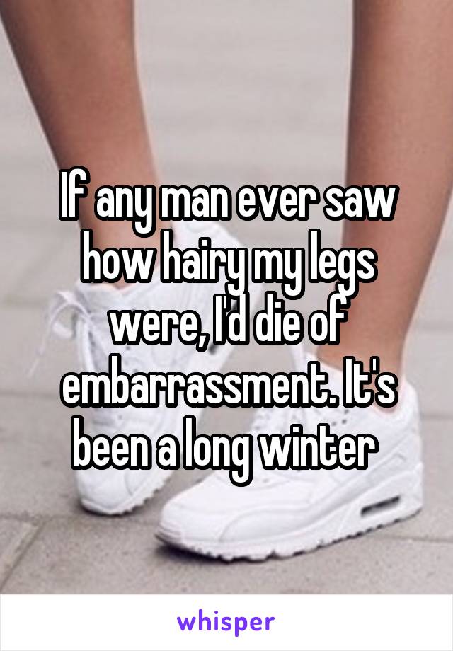 If any man ever saw how hairy my legs were, I'd die of embarrassment. It's been a long winter 