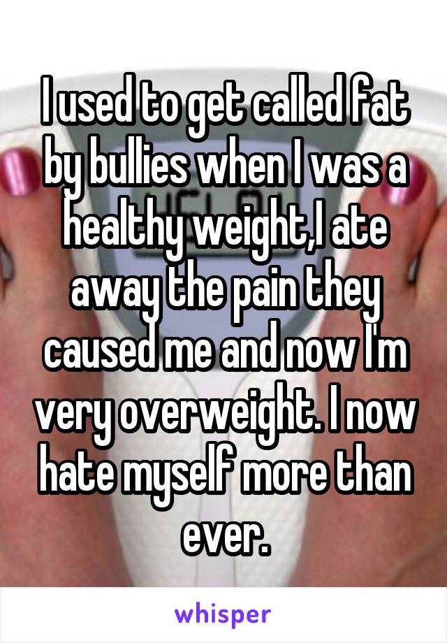I used to get called fat by bullies when I was a healthy weight,I ate away the pain they caused me and now I'm very overweight. I now hate myself more than ever.