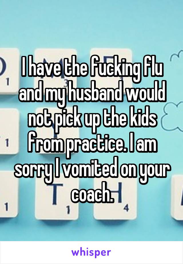 I have the fucking flu and my husband would not pick up the kids from practice. I am sorry I vomited on your coach.