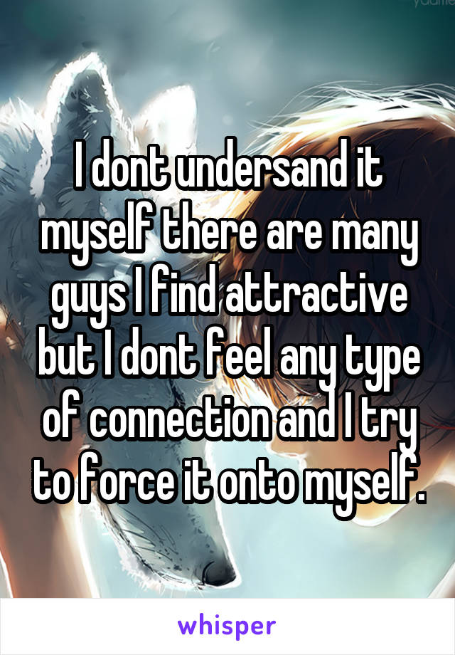 I dont undersand it myself there are many guys I find attractive but I dont feel any type of connection and I try to force it onto myself.