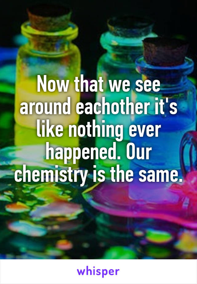 Now that we see around eachother it's like nothing ever happened. Our chemistry is the same. 