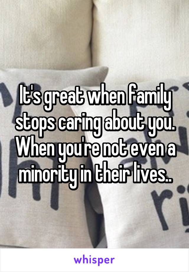 It's great when family stops caring about you. When you're not even a minority in their lives..
