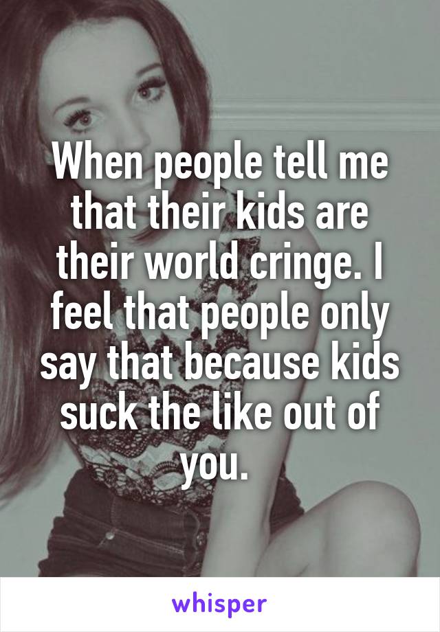 When people tell me that their kids are their world cringe. I feel that people only say that because kids suck the like out of you. 