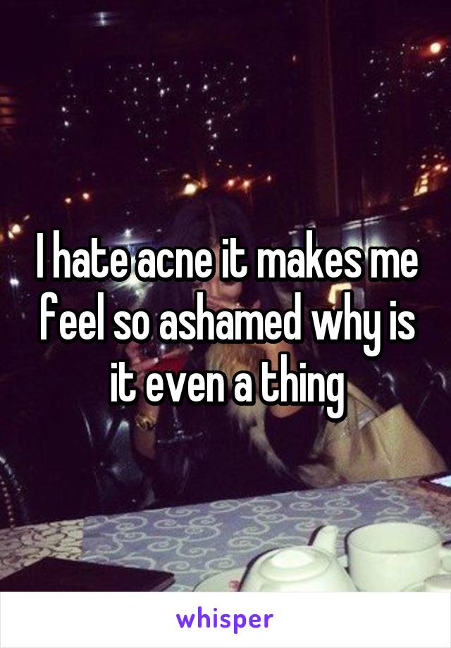 I hate acne it makes me feel so ashamed why is it even a thing