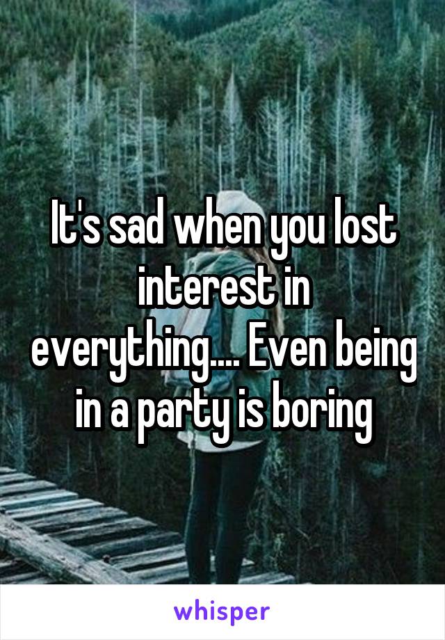 It's sad when you lost interest in everything.... Even being in a party is boring
