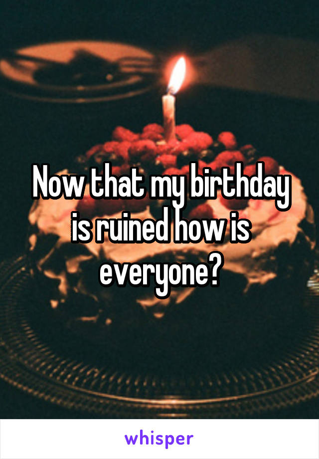 Now that my birthday is ruined how is everyone?
