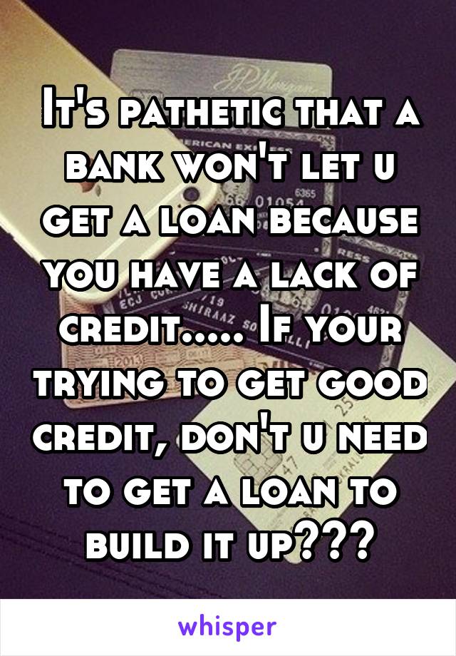 It's pathetic that a bank won't let u get a loan because you have a lack of credit..... If your trying to get good credit, don't u need to get a loan to build it up???