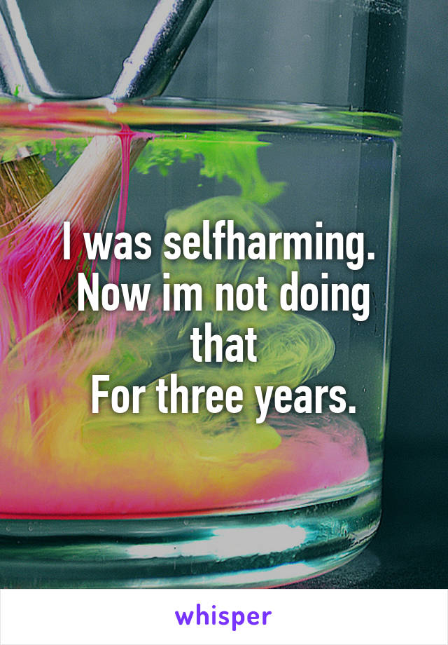 I was selfharming. 
Now im not doing that
For three years.