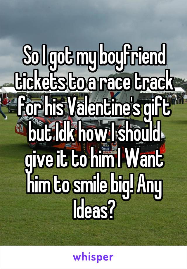 So I got my boyfriend tickets to a race track for his Valentine's gift but Idk how I should give it to him I Want him to smile big! Any Ideas?