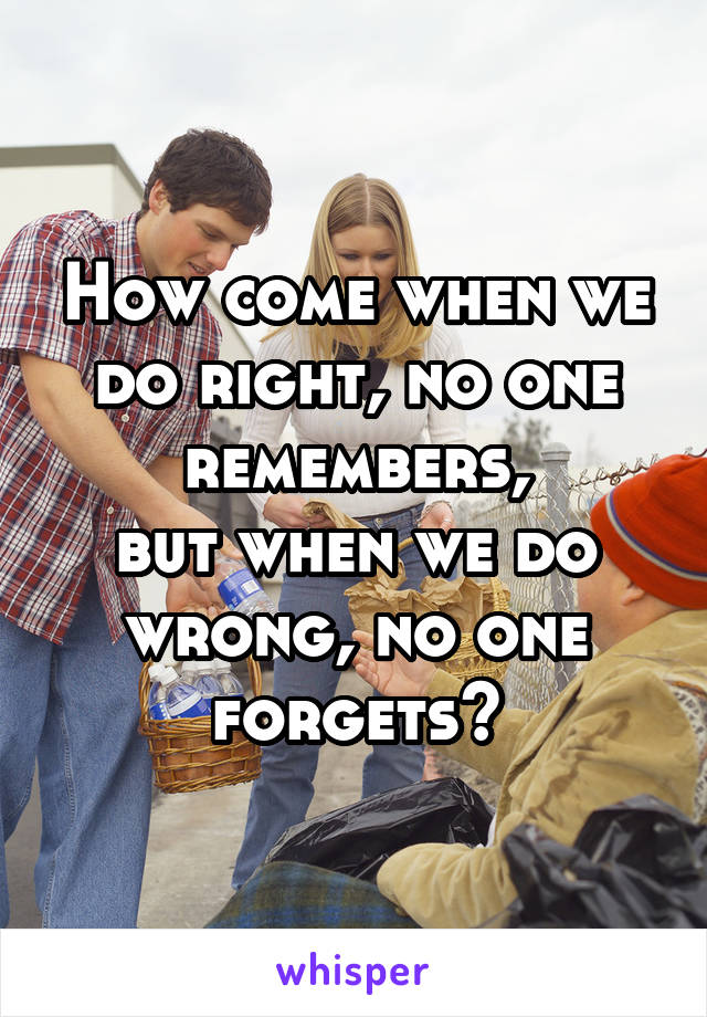 How come when we do right, no one remembers,
but when we do wrong, no one forgets?