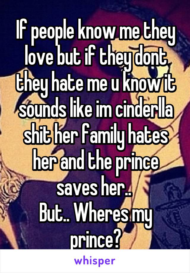 If people know me they love but if they dont they hate me u know it sounds like im cinderlla shit her family hates her and the prince saves her.. 
But.. Wheres my prince?