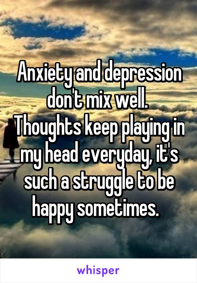 Anxiety and depression don't mix well.  Thoughts keep playing in my head everyday, it's such a struggle to be happy sometimes.  