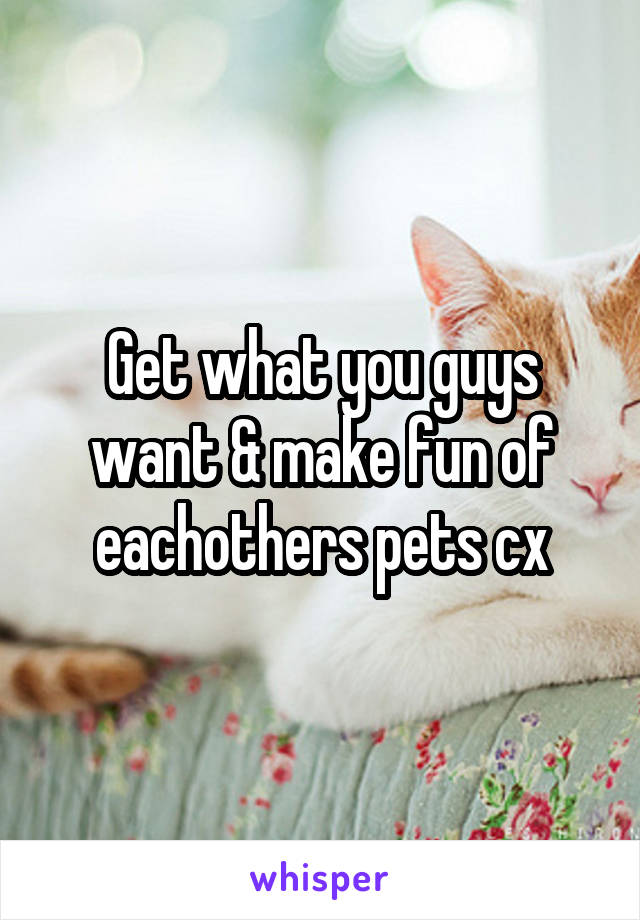 Get what you guys want & make fun of eachothers pets cx