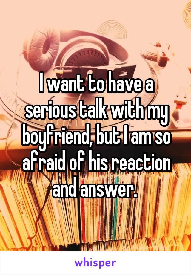 I want to have a serious talk with my boyfriend, but I am so afraid of his reaction and answer. 