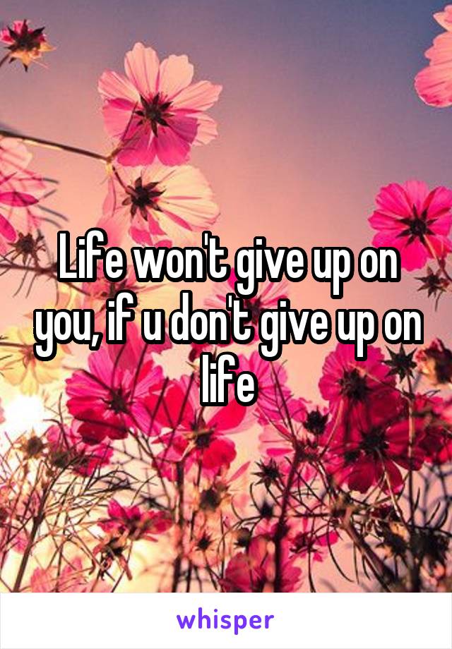 Life won't give up on you, if u don't give up on life