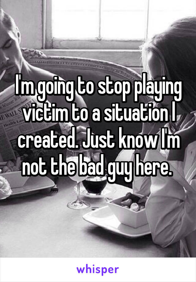 I'm going to stop playing victim to a situation I created. Just know I'm not the bad guy here. 
