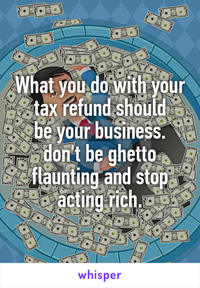 What you do with your tax refund should
be your business. don't be ghetto flaunting and stop acting rich.