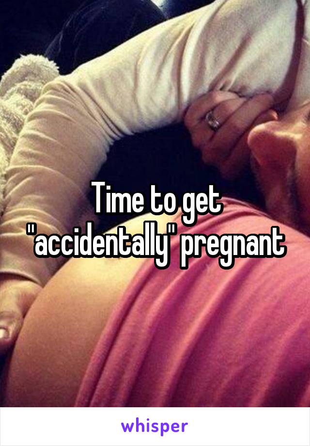Time to get "accidentally" pregnant