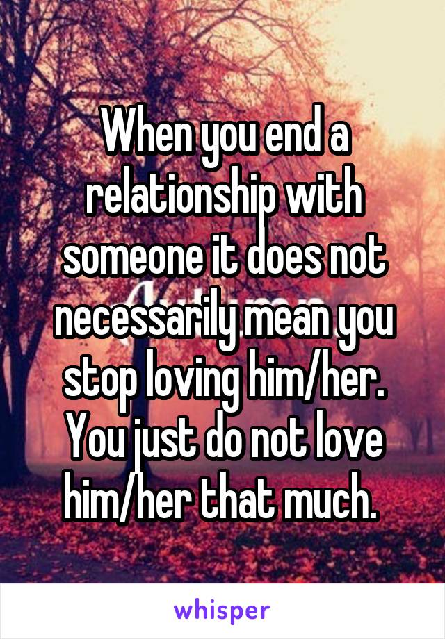When you end a relationship with someone it does not necessarily mean you stop loving him/her. You just do not love him/her that much. 