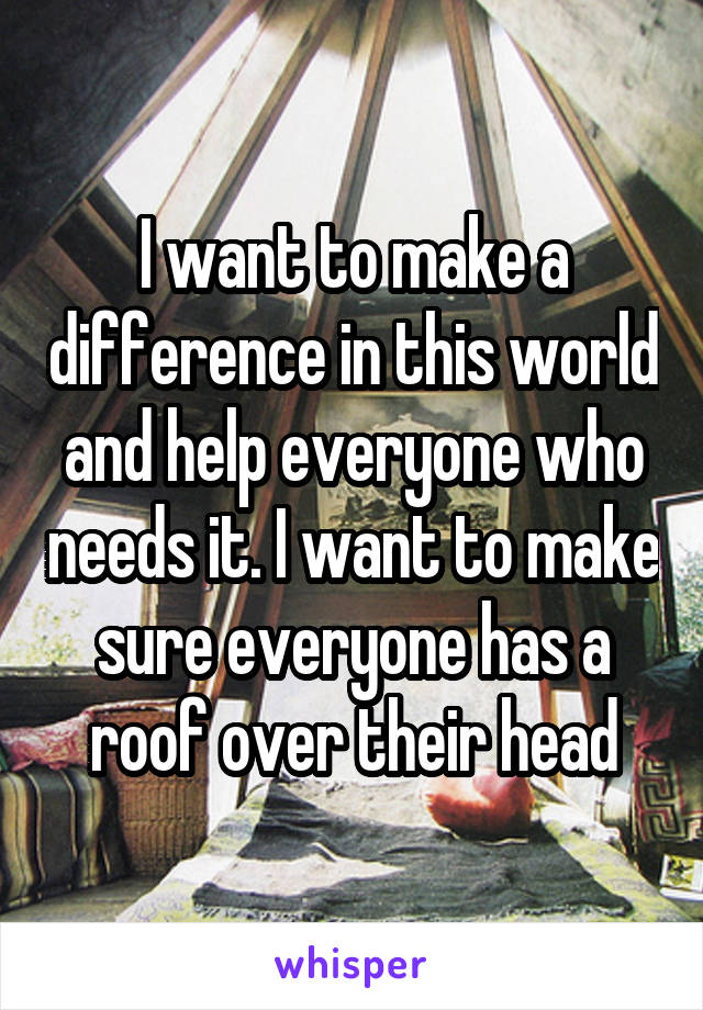 I want to make a difference in this world and help everyone who needs it. I want to make sure everyone has a roof over their head