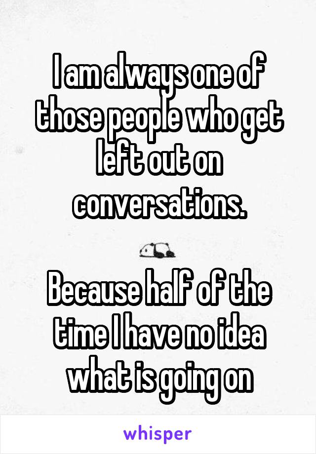I am always one of those people who get left out on conversations.

Because half of the time I have no idea what is going on