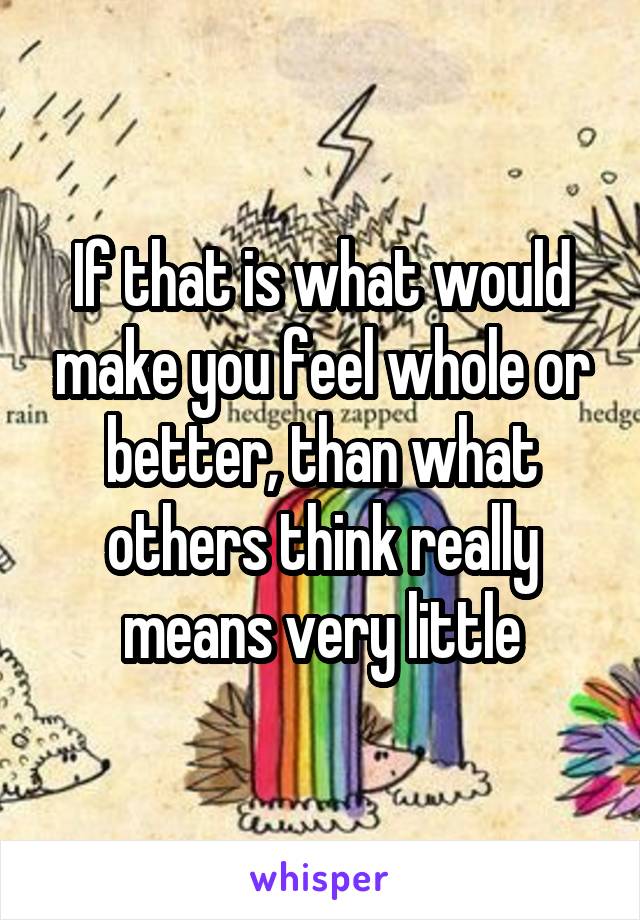 If that is what would make you feel whole or better, than what others think really means very little