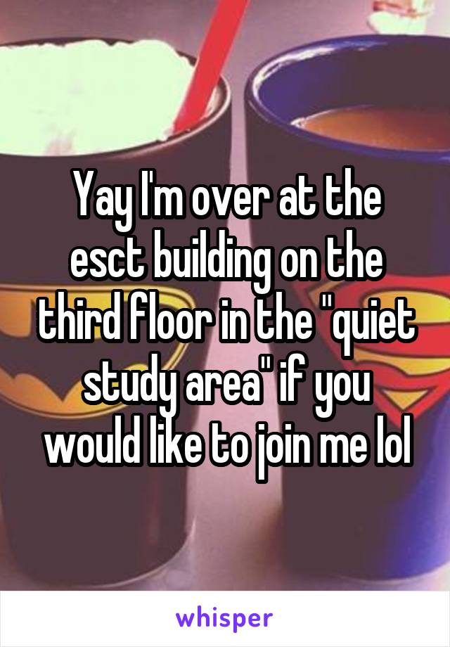 Yay I'm over at the esct building on the third floor in the "quiet study area" if you would like to join me lol
