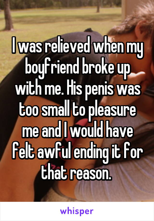 I was relieved when my boyfriend broke up with me. His penis was too small to pleasure me and I would have felt awful ending it for that reason. 