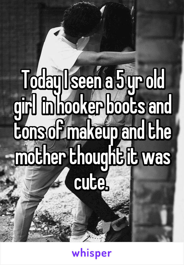 Today I seen a 5 yr old girl  in hooker boots and tons of makeup and the mother thought it was cute. 