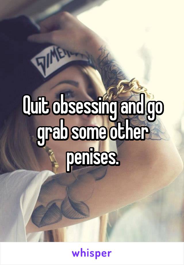 Quit obsessing and go grab some other penises.