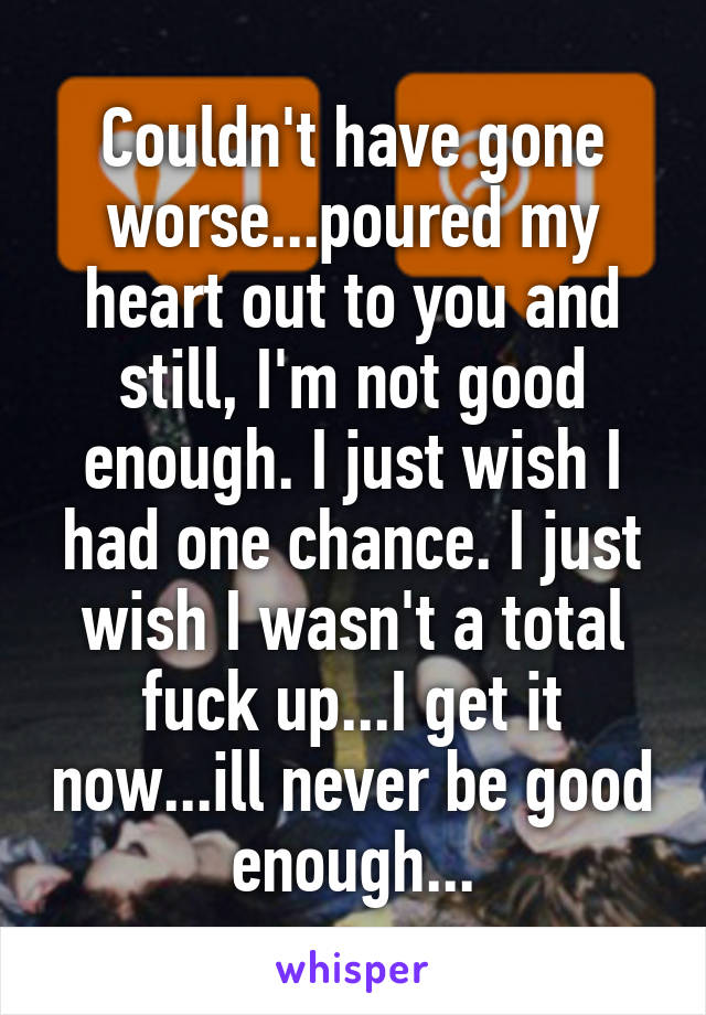 Couldn't have gone worse...poured my heart out to you and still, I'm not good enough. I just wish I had one chance. I just wish I wasn't a total fuck up...I get it now...ill never be good enough...