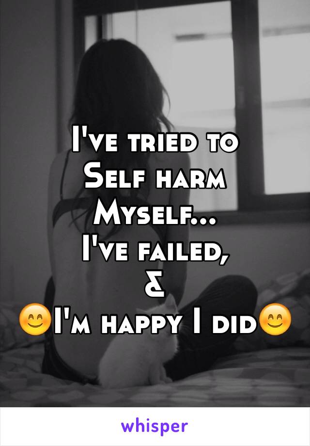 I've tried to 
Self harm 
Myself...
I've failed,
& 
😊I'm happy I did😊