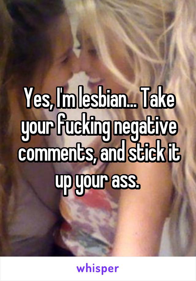 Yes, I'm lesbian... Take your fucking negative comments, and stick it up your ass. 