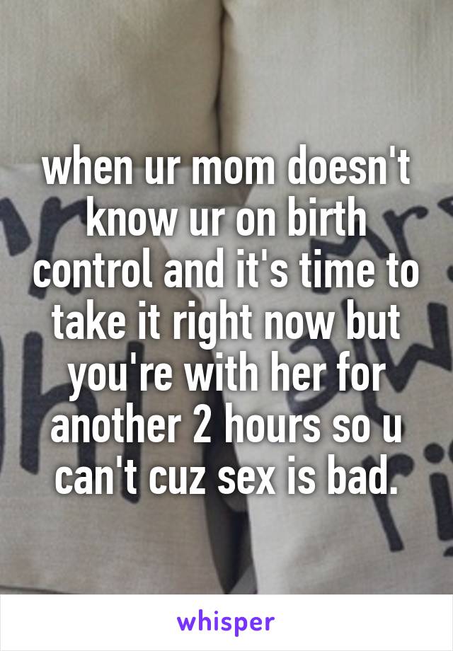 when ur mom doesn't know ur on birth control and it's time to take it right now but you're with her for another 2 hours so u can't cuz sex is bad.