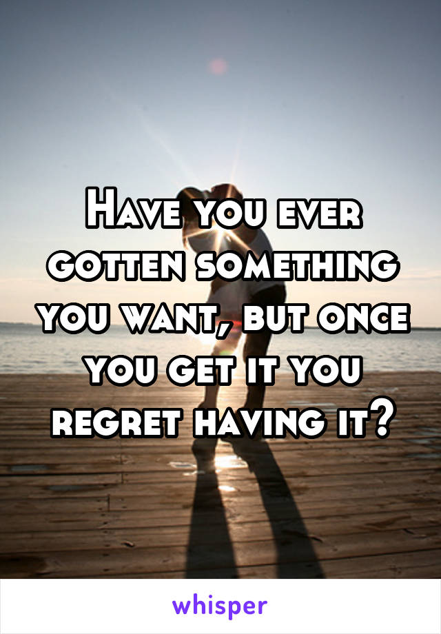 Have you ever gotten something you want, but once you get it you regret having it?
