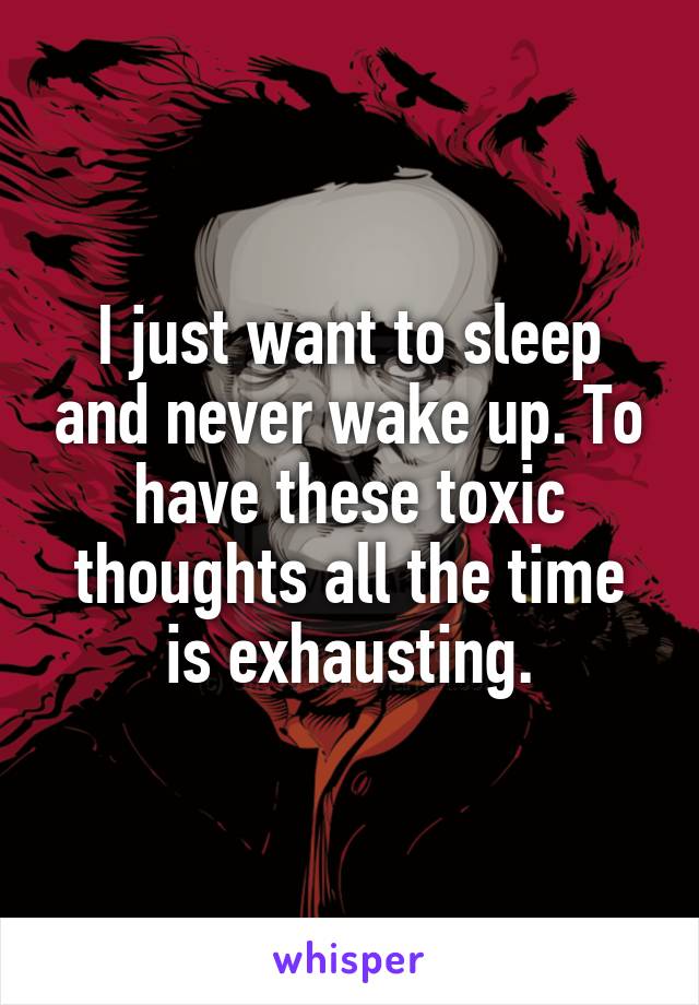 I just want to sleep and never wake up. To have these toxic thoughts all the time is exhausting.